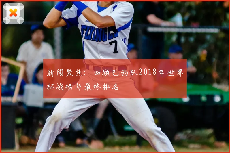 新闻聚焦:回顾巴西队2018年世界杯战绩与最终排名