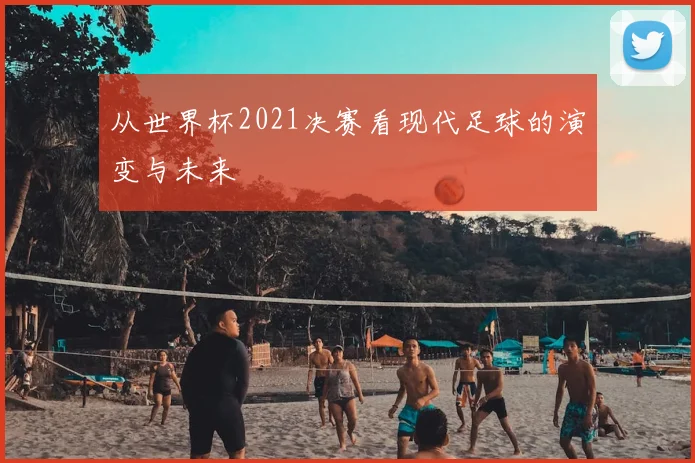从世界杯2021决赛看现代足球的演变与未来