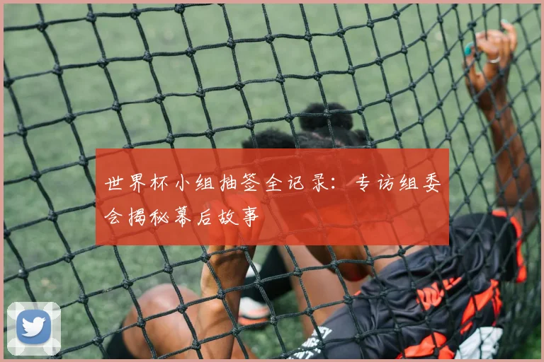 世界杯小组抽签全记录：专访组委会揭秘幕后故事