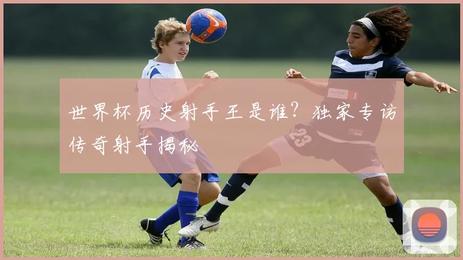 世界杯历史射手王是谁?独家专访传奇射手揭秘
