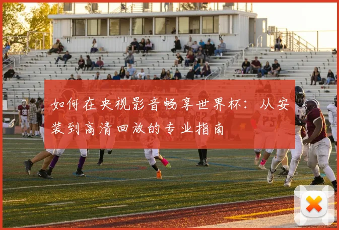 如何在央视影音畅享世界杯:从安装到高清回放的专业指南