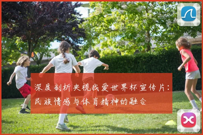 深度剖析央视我爱世界杯宣传片：民族情感与体育精神的融合