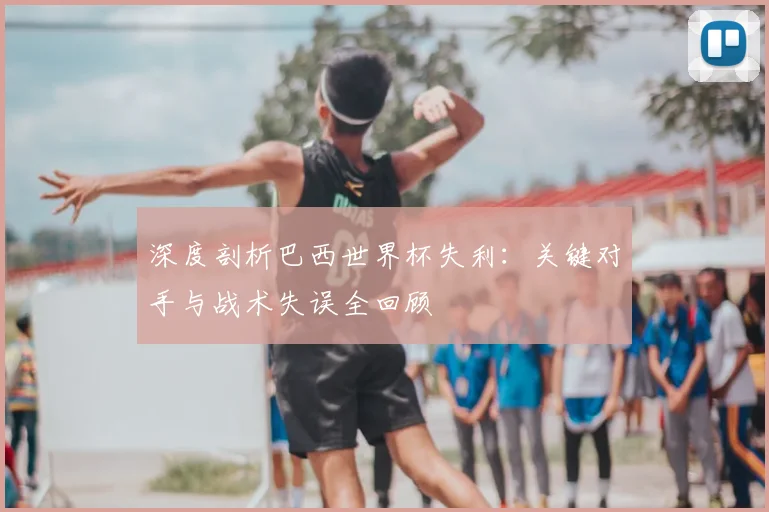 深度剖析巴西世界杯失利：关键对手与战术失误全回顾