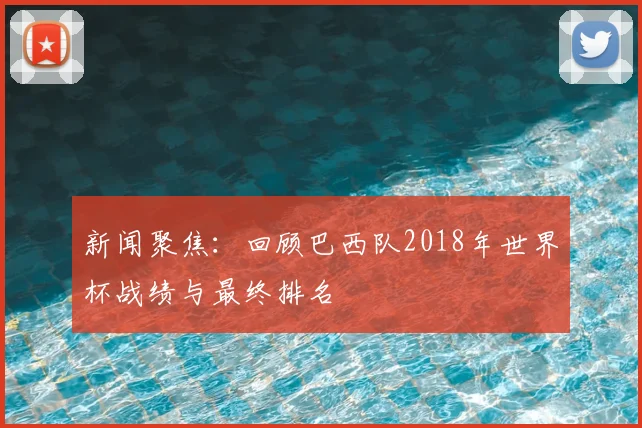 新闻聚焦:回顾巴西队2018年世界杯战绩与最终排名